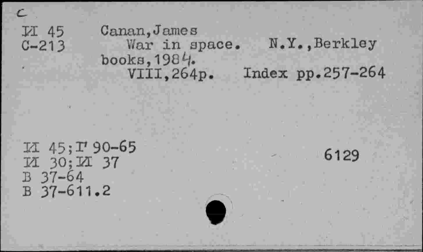 ﻿C-
EE 45 Canan,James
G-213	War in space. N.Y.»Berkley
books, 198^|.
VIII,264p.	Index pp.257-264
EE 45;T 90-65
EE 30; EE 37
B 37-64
B 37-611.2
6129